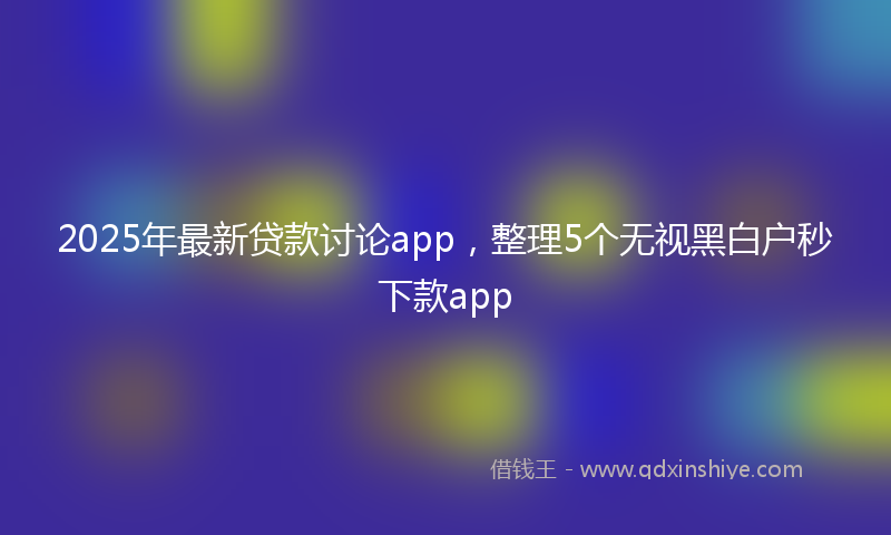 2025年最新贷款讨论app，整理5个无视黑白户秒下款app