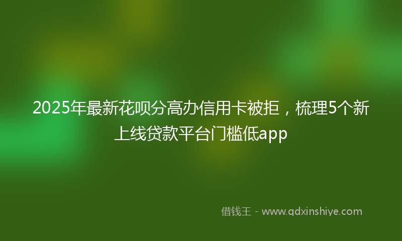 2025年最新花呗分高办信用卡被拒，梳理5个新上线贷款平台门槛低app