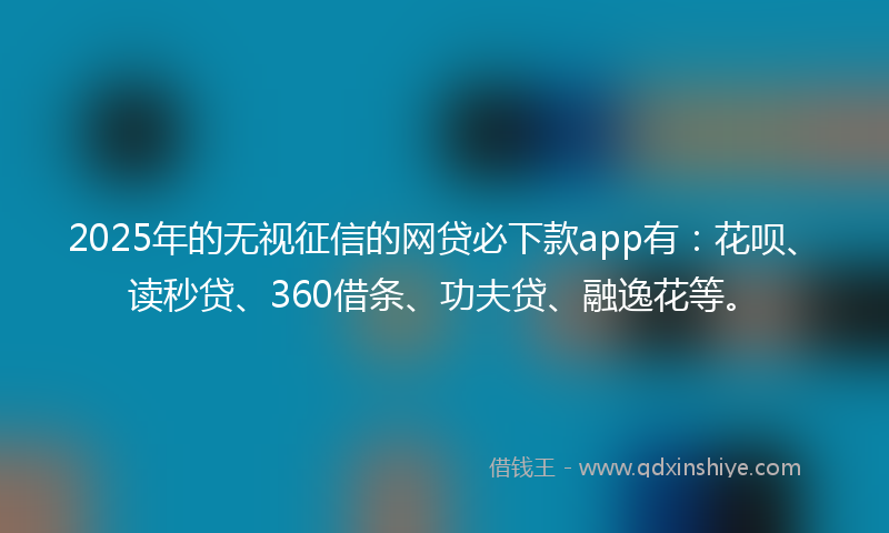2025年的无视征信的网贷必下款app有：花呗、读秒贷、360借条、功夫贷、融逸花等。