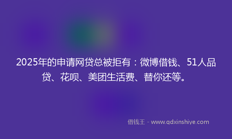 2025年的申请网贷总被拒有：微博借钱、51人品贷、花呗、美团生活费、替你还等。