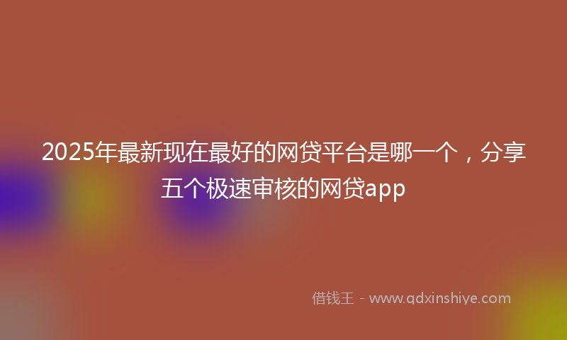 2025年最新现在最好的网贷平台是哪一个，分享五个极速审核的网贷app
