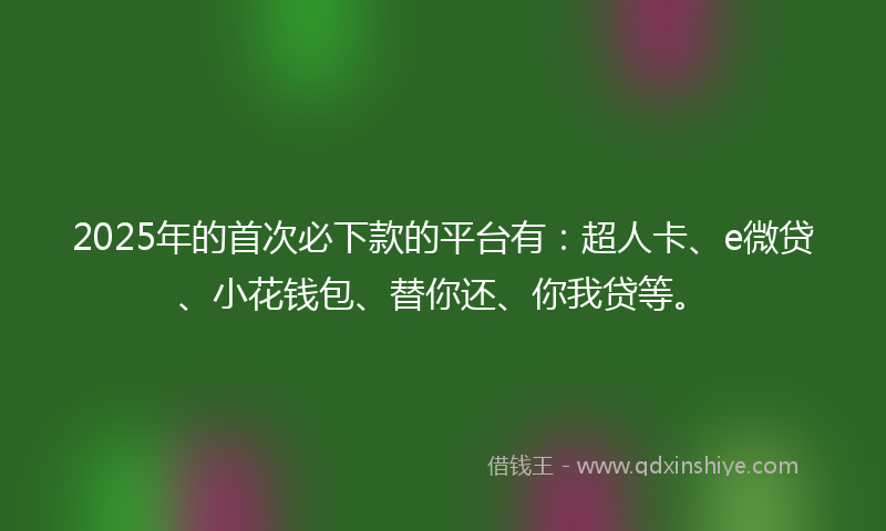 2025年的首次必下款的平台有：超人卡、e微贷、小花钱包、替你还、你我贷等。