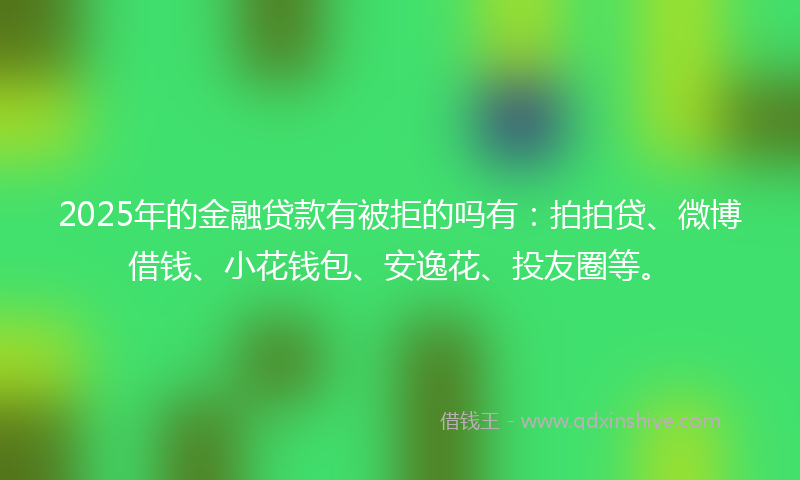 2025年的金融贷款有被拒的吗有：拍拍贷、微博借钱、小花钱包、安逸花、投友圈等。