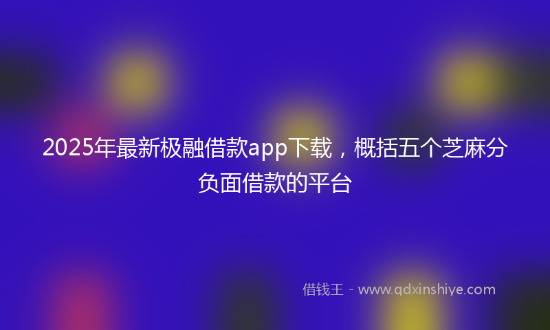 2025年最新极融借款app下载，概括五个芝麻分负面借款的平台