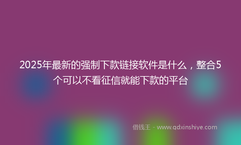 2025年最新的强制下款链接软件是什么，整合5个可以不看征信就能下款的平台