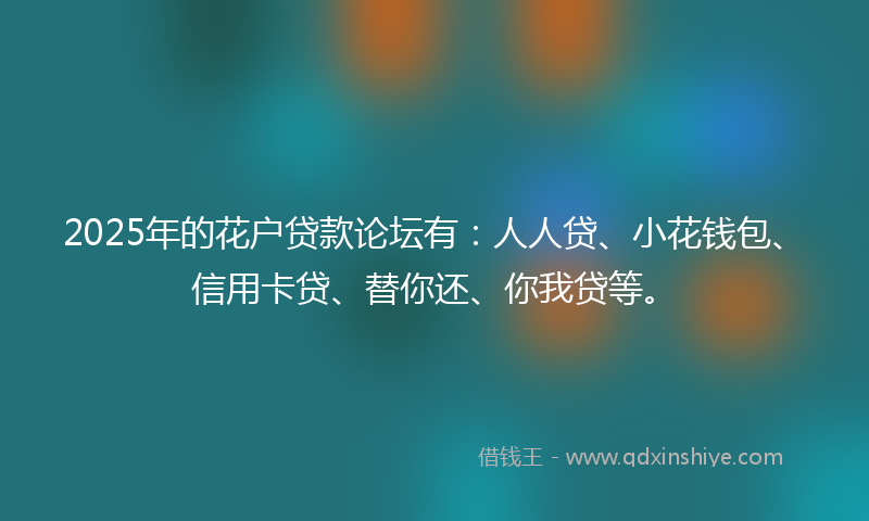 2025年的花户贷款论坛有：人人贷、小花钱包、信用卡贷、替你还、你我贷等。
