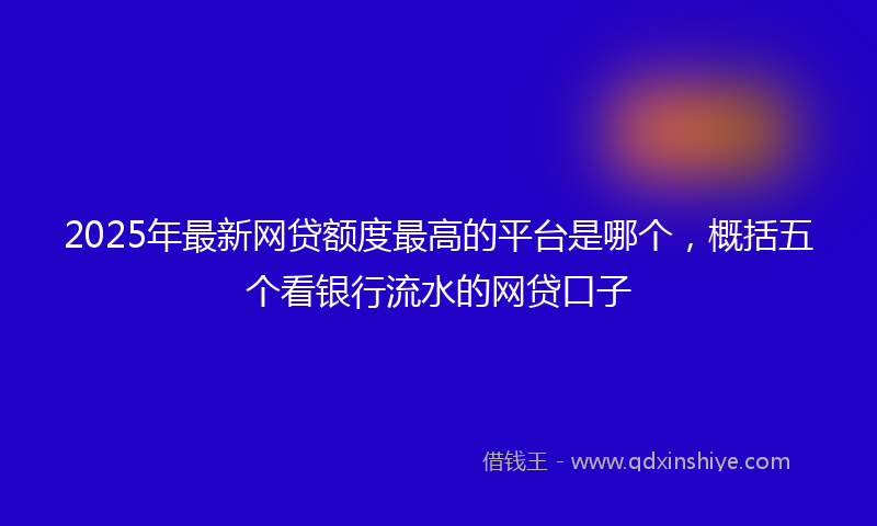 2025年最新网贷额度最高的平台是哪个，概括五个看银行流水的网贷口子