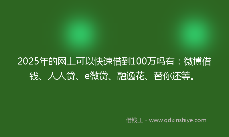 2025年的网上可以快速借到100万吗有：微博借钱、人人贷、e微贷、融逸花、替你还等。