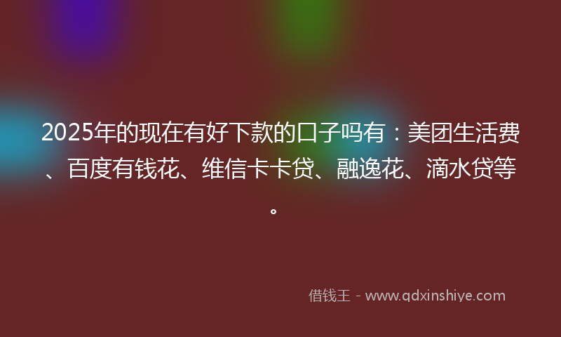 2025年的现在有好下款的口子吗有：美团生活费、百度有钱花、维信卡卡贷、融逸花、滴水贷等。