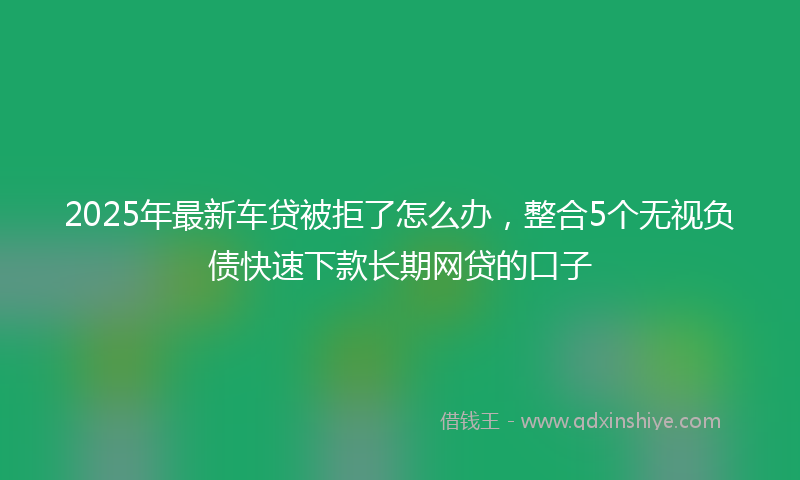 2025年最新车贷被拒了怎么办，整合5个无视负债快速下款长期网贷的口子