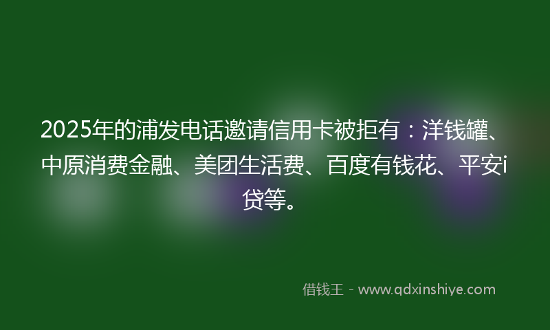 2025年的浦发电话邀请信用卡被拒有：洋钱罐、中原消费金融、美团生活费、百度有钱花、平安i贷等。