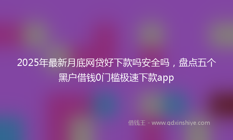 2025年最新月底网贷好下款吗安全吗，盘点五个黑户借钱0门槛极速下款app