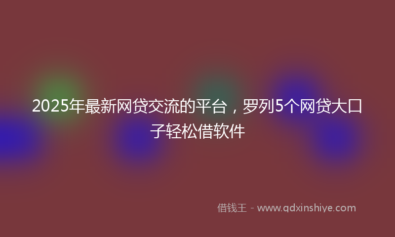2025年最新网贷交流的平台，罗列5个网贷大口子轻松借软件