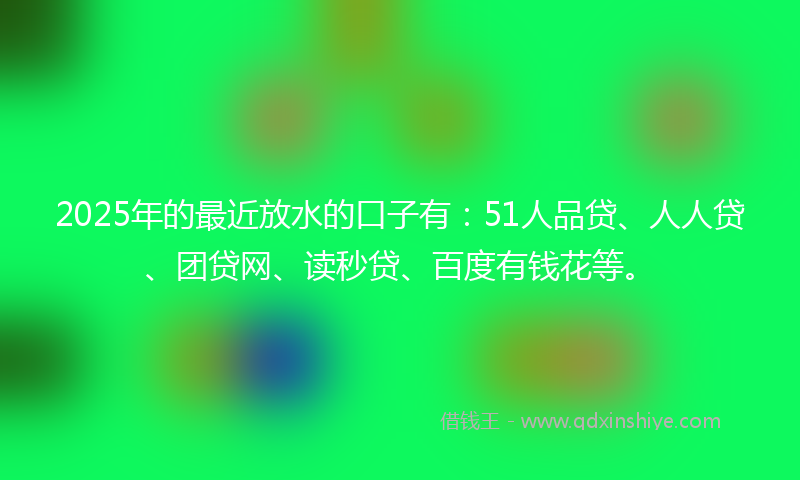2025年的最近放水的口子有：51人品贷、人人贷、团贷网、读秒贷、百度有钱花等。