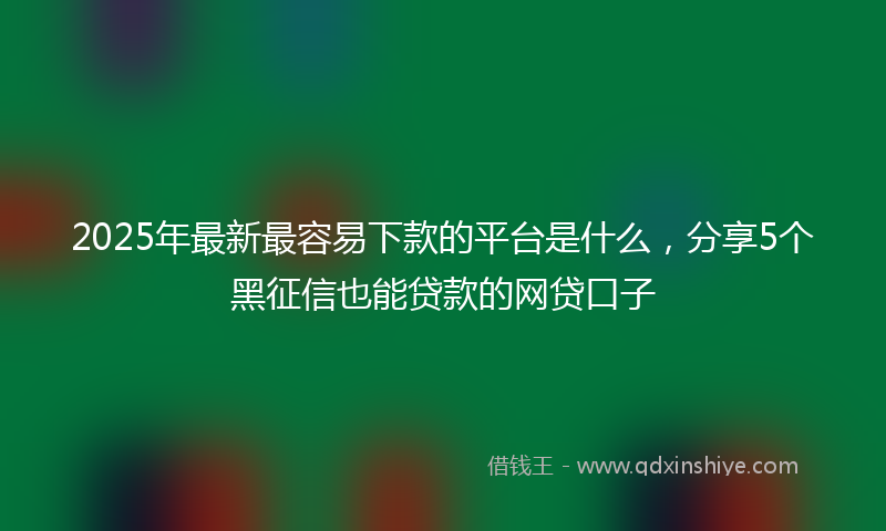 2025年最新最容易下款的平台是什么，分享5个黑征信也能贷款的网贷口子