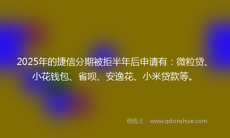 2025年的捷信分期被拒半年后申请有：微粒贷、小花钱包、省呗、安逸花、小米贷款等。