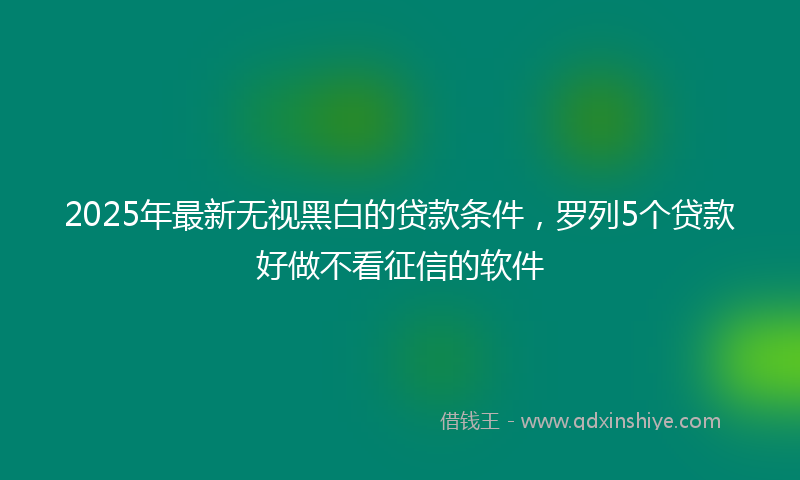 2025年最新无视黑白的贷款条件，罗列5个贷款好做不看征信的软件