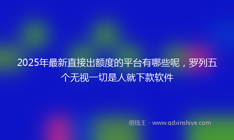 2025年最新直接出额度的平台有哪些呢，罗列五个无视一切是人就下款软件