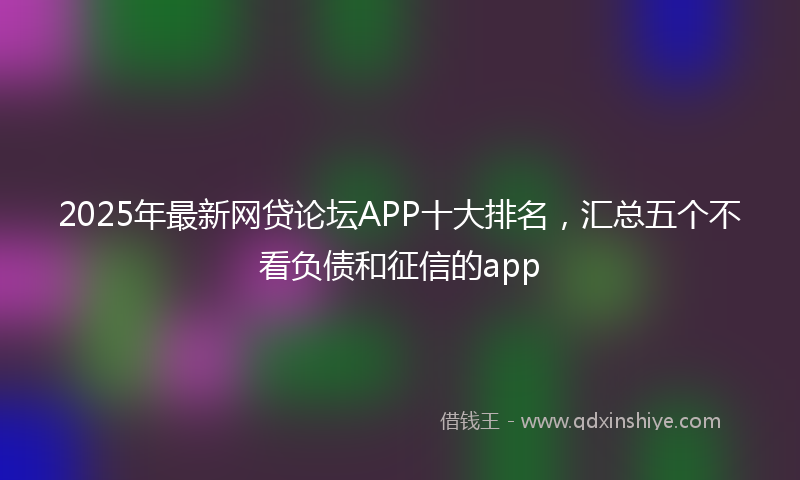 2025年最新网贷论坛APP十大排名，汇总五个不看负债和征信的app