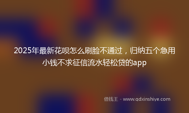 2025年最新花呗怎么刷脸不通过，归纳五个急用小钱不求征信流水轻松贷的app