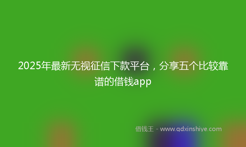 2025年最新无视征信下款平台，分享五个比较靠谱的借钱app