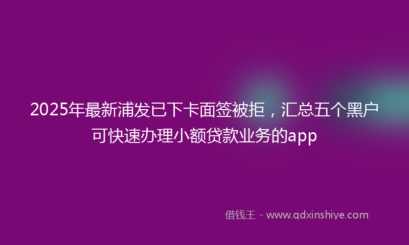 2025年最新浦发已下卡面签被拒，汇总五个黑户可快速办理小额贷款业务的app