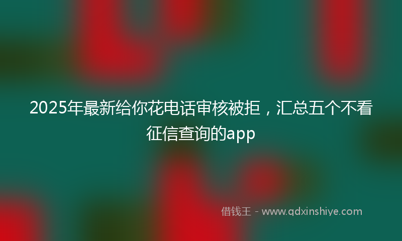 2025年最新给你花电话审核被拒，汇总五个不看征信查询的app