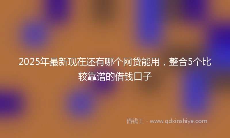2025年最新现在还有哪个网贷能用，整合5个比较靠谱的借钱口子