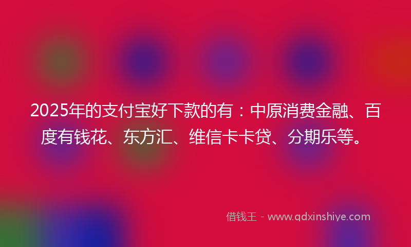 2025年的支付宝好下款的有：中原消费金融、百度有钱花、东方汇、维信卡卡贷、分期乐等。