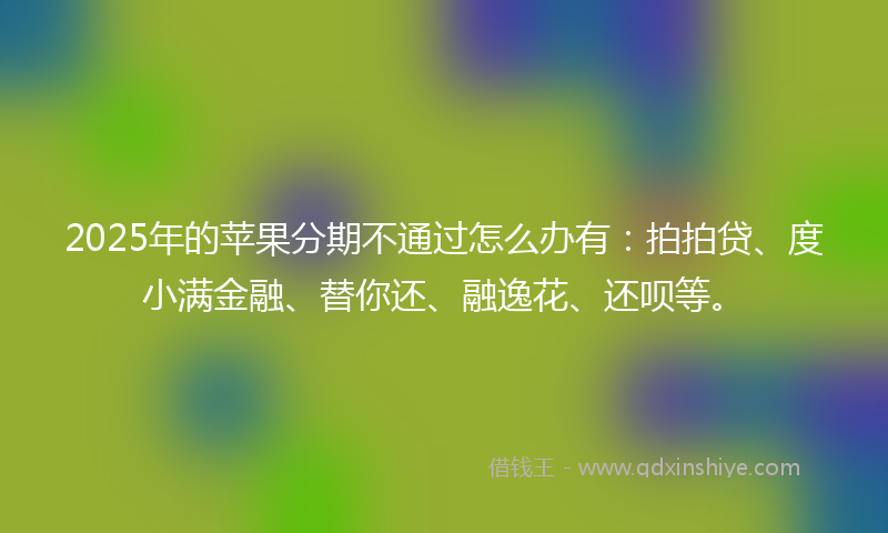 2025年的苹果分期不通过怎么办有：拍拍贷、度小满金融、替你还、融逸花、还呗等。