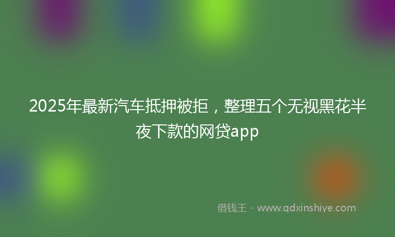 2025年最新汽车抵押被拒，整理五个无视黑花半夜下款的网贷app