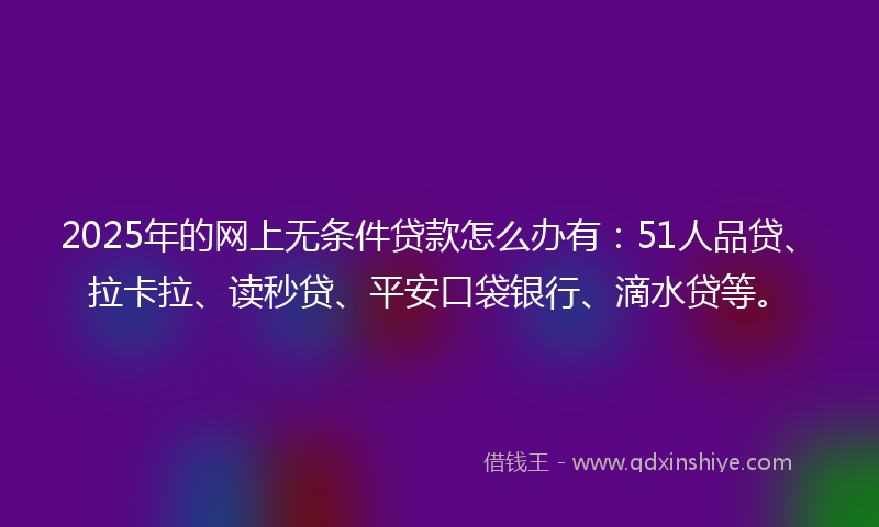 2025年的网上无条件贷款怎么办有：51人品贷、拉卡拉、读秒贷、平安口袋银行、滴水贷等。