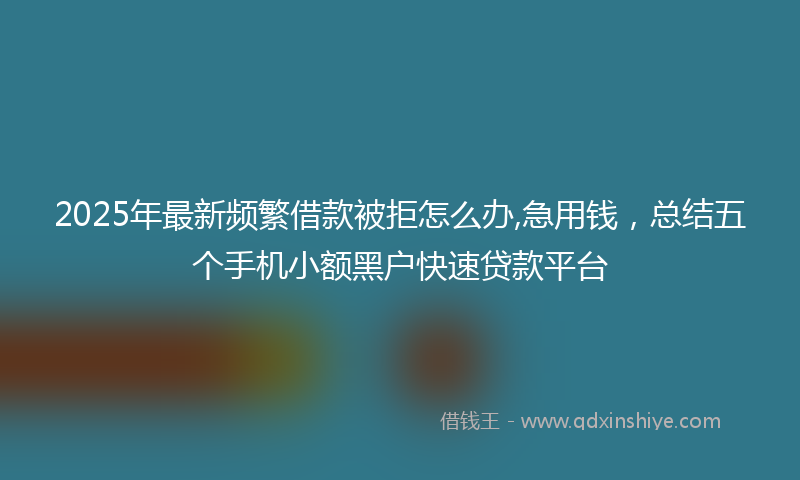 2025年最新频繁借款被拒怎么办,急用钱，总结五个手机小额黑户快速贷款平台