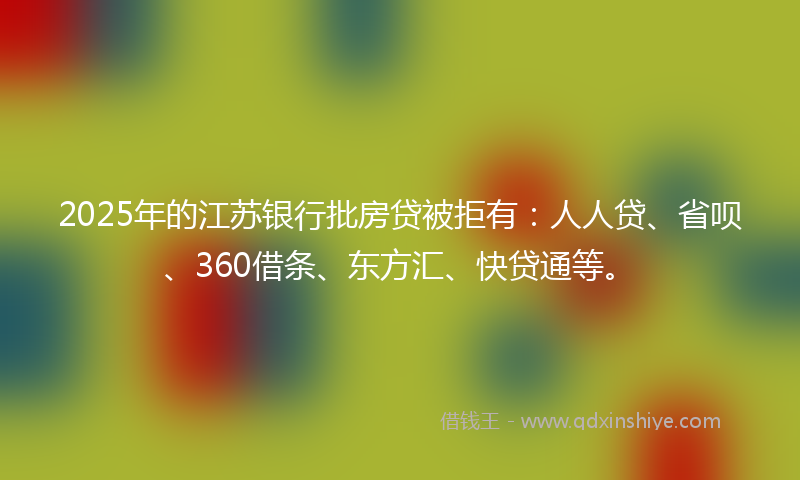 2025年的江苏银行批房贷被拒有：人人贷、省呗、360借条、东方汇、快贷通等。