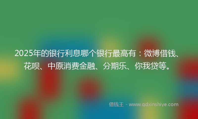 2025年的银行利息哪个银行最高有：微博借钱、花呗、中原消费金融、分期乐、你我贷等。