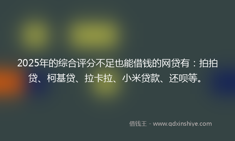 2025年的综合评分不足也能借钱的网贷有：拍拍贷、柯基贷、拉卡拉、小米贷款、还呗等。