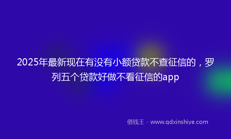 2025年最新现在有没有小额贷款不查征信的，罗列五个贷款好做不看征信的app
