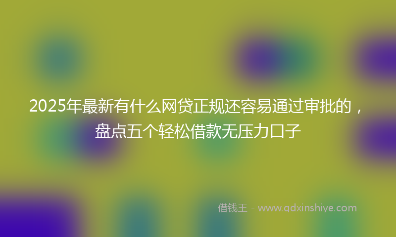 2025年最新有什么网贷正规还容易通过审批的，盘点五个轻松借款无压力口子