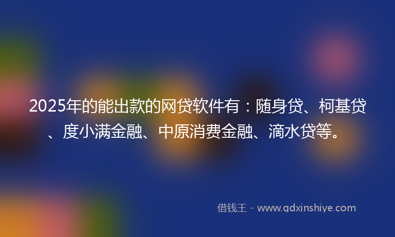 2025年的能出款的网贷软件有：随身贷、柯基贷、度小满金融、中原消费金融、滴水贷等。