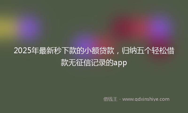 2025年最新秒下款的小额贷款，归纳五个轻松借款无征信记录的app
