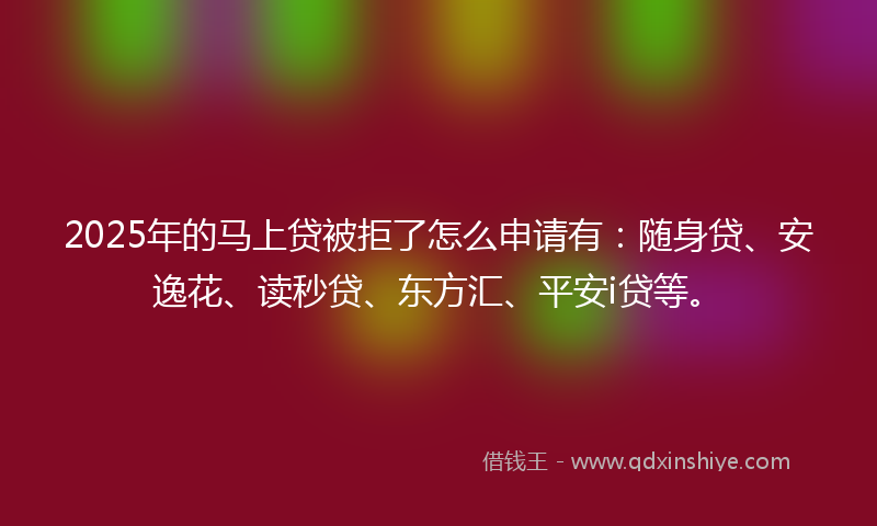 2025年的马上贷被拒了怎么申请有：随身贷、安逸花、读秒贷、东方汇、平安i贷等。