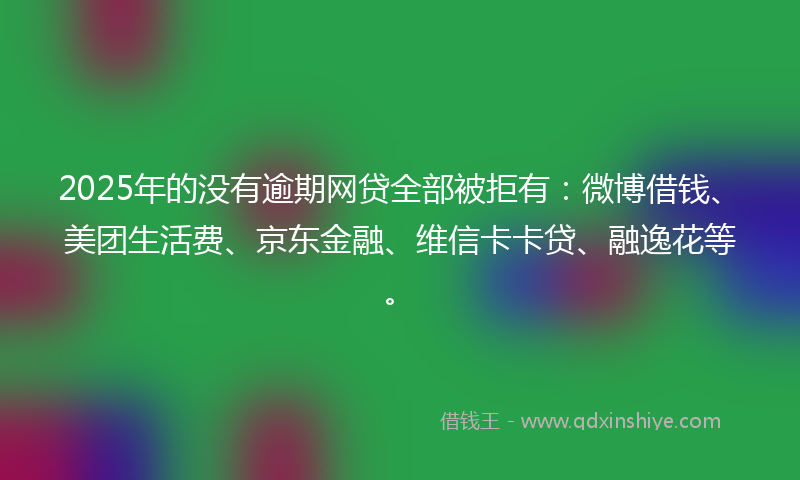 2025年的没有逾期网贷全部被拒有：微博借钱、美团生活费、京东金融、维信卡卡贷、融逸花等。
