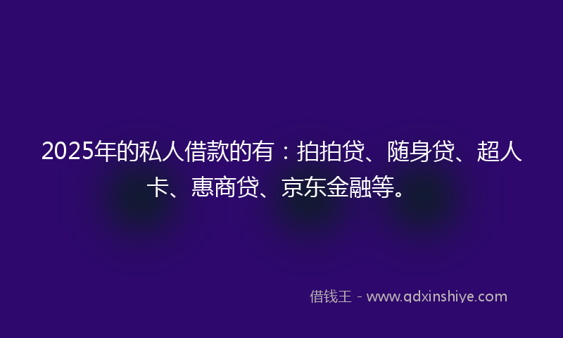 2025年的私人借款的有:拍拍贷、随身贷、超人卡、惠商贷、京东金融等。