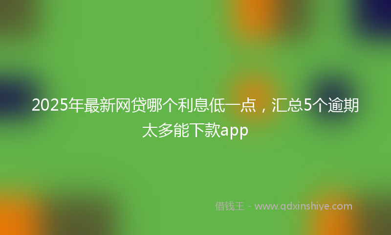 2025年最新网贷哪个利息低一点，汇总5个逾期太多能下款app