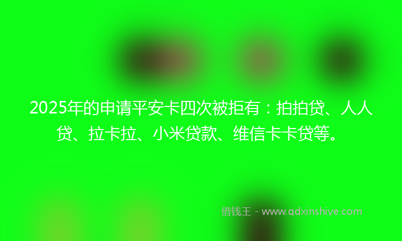 2025年的申请平安卡四次被拒有：拍拍贷、人人贷、拉卡拉、小米贷款、维信卡卡贷等。