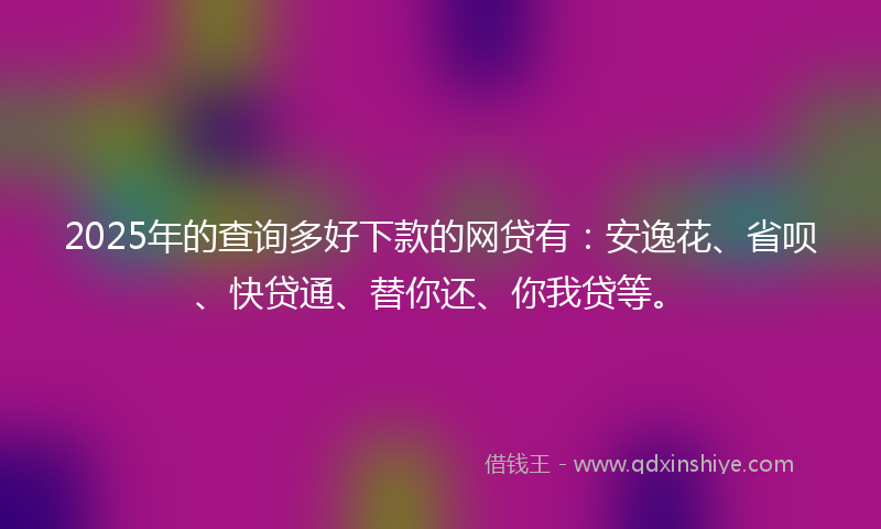 2025年的查询多好下款的网贷有：安逸花、省呗、快贷通、替你还、你我贷等。