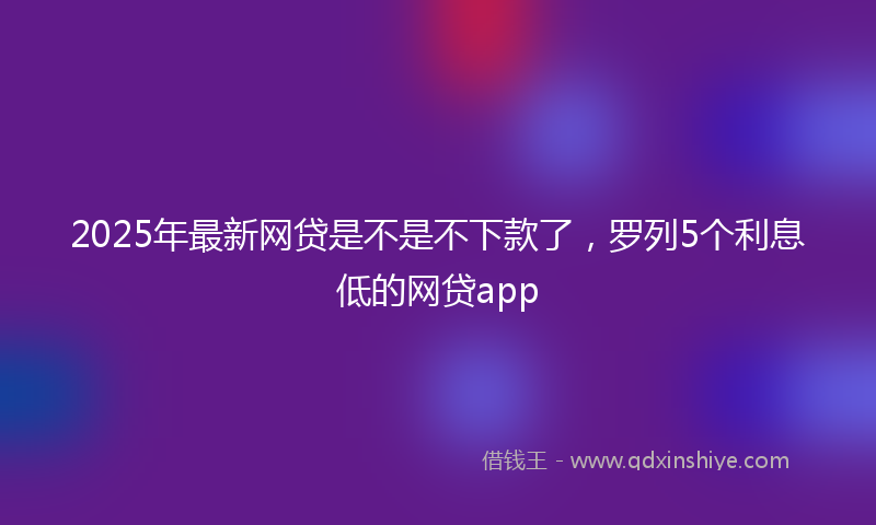 2025年最新网贷是不是不下款了，罗列5个利息低的网贷app