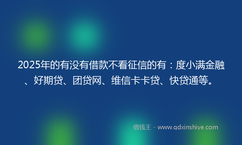 2025年的有没有借款不看征信的有：度小满金融、好期贷、团贷网、维信卡卡贷、快贷通等。