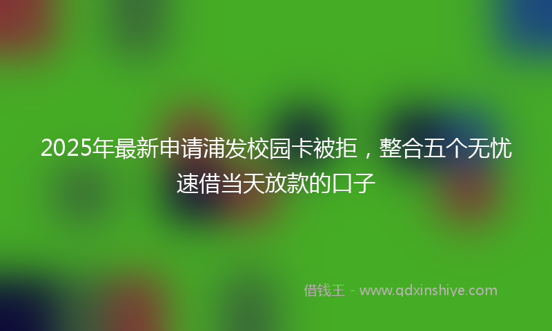 2025年最新申请浦发校园卡被拒，整合五个无忧速借当天放款的口子