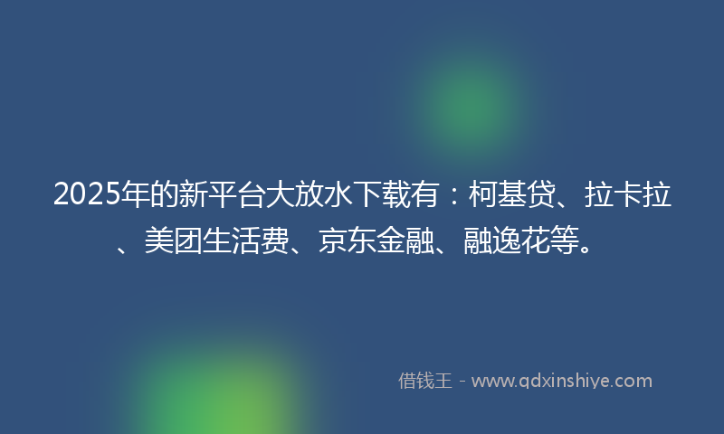 2025年的新平台大放水下载有：柯基贷、拉卡拉、美团生活费、京东金融、融逸花等。